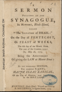 Haim Isaac Karigal - A Sermon preached at the Synagogue in Newport, Rhode Island called the "Salvation of Israel." (Newport, R.I.), 1773. Document reads: A Sermon preached at the Synagogue in Newport, Rhode-Island called "The Salvation of Israel:" On the day of Pentecost or feast of weeks, the 6th day of March Sivan The year of Creation, 5333: or, May 28, 1773. Being the anniversary of giving the law at Mount Sinai: by the venerable Hocham, the learned rabbi, Haym Isaac Karigal, of the City of Heron, near Jerusalem, in the Holy Land."