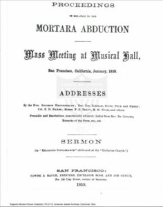 The cover page from “Proceedings in relation to the Mortara Abduction –  Mass Meeting at Music Hall.” The meeting took place in January 1850, in San  Francisco, California, U.S.A. At the meeting, the “Addresses” were given by “the Hon.  Solomon Heydemfelt; Rev. Drs. Eckman, Scott, Peck and Henry; Col. E. D. Baker;  Moses F. P. Tracy, M. M. Noah, and others.” The preamble and resolutions of the  meetings were “unanimously adopted” and a sermon was offered “On ‘Religious  Intolerance’” in reaction and protest of the Mortara abduction. 